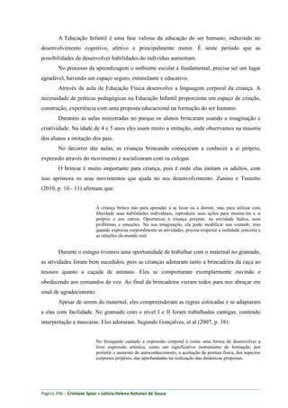 Página 296 – Cristiane Spies e Leticia Helena Antunes de Souza
A Educação Infantil é uma fase valiosa da educação do ser humano, induzindo no
desenvolvimento cognitivo, afetivo e principalmente motor. É neste período que as
possibilidades de desenvolver habilidades do indivíduo aumentam.
No processo da aprendizagem o ambiente escolar é fundamental, precisa ser um lugar
agradável, havendo um espaço seguro, estimulante e educativo.
Através da aula de Educação Física desenvolve a linguagem corporal da criança. A
necessidade de práticas pedagógicas na Educação Infantil proporciona um espaço de criação,
construção, experiência com uma proposta educacional na formação do ser humano.
Durantes as aulas ministradas no parque os alunos brincaram usando a imaginação e
criatividade. Na idade de 4 e 5 anos eles usam muito a imitação, onde observamos na maioria
dos alunos a imitação dos pais.
No decorrer das aulas, as crianças brincando começaram a conhecer a si próprio,
expressão através do movimento e socializaram com os colegas.
O brincar é muito importante para criança, pois é onde elas imitam os adultos, com
isso aprimora os seus movimentos que ajuda no seu desenvolvimento. Zunino e Tonietto
(2010, p. 10 - 11) afirmam que:
A criança brinca não para aprender a se lavar ou a dormir, mas para utilizar com
liberdade suas habilidades individuais, reproduzir suas ações para mostra-las a si
próprio e aos outros. Oportuniza à criança projetar, na atividade lúdica, seus
problemas e emoções. Na sua imaginação, ela pode modificar sua vontade, mas
quando expressa corporalmente as atividades, precisa respeitar a realidade concreta e
as relações do mundo real.
Durante o estagio tivemos uma oportunidade de trabalhar com o maternal no gramado,
as atividades foram bem sucedidos, pois as crianças adoraram tanto a brincadeira da caça ao
tesouro quanto a caçada de animais. Eles se comportaram exemplarmente ouvindo e
obedecendo aos comandos de voz. Ao final da brincadeira vieram todos para nos abraçar em
sinal de agradecimento.
Apesar de serem do maternal, eles compreenderam as regras colocadas e se adaptaram
a elas com facilidade. No gramado com o nível I e II foram trabalhadas cantigas, contendo
interpretação e mascaras. Eles adoraram. Segundo Gonçalves, et al (2007, p. 38):
No brinquedo cantado a expressão corporal é como uma forma de desenvolver a
livre expressão artística, como um significativo instrumento de formação, por
permitir o aumento do autoconhecimento, a aceitação da postura física, dos aspectos
corporais próprios, das aprofundadas na realização das dinâmicas propostas.
 