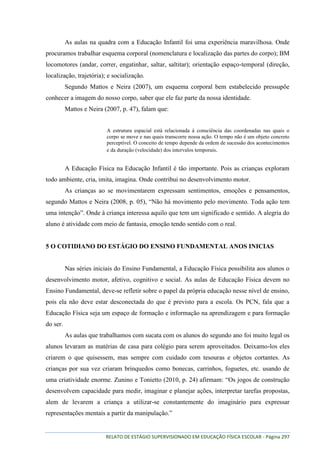 RELATO DE ESTÁGIO SUPERVISIONADO EM EDUCAÇÃO FÍSICA ESCOLAR - Página 297
As aulas na quadra com a Educação Infantil foi uma experiência maravilhosa. Onde
procuramos trabalhar esquema corporal (nomenclatura e localização das partes do corpo); BM
locomotores (andar, correr, engatinhar, saltar, saltitar); orientação espaço-temporal (direção,
localização, trajetória); e socialização.
Segundo Mattos e Neira (2007), um esquema corporal bem estabelecido pressupõe
conhecer a imagem do nosso corpo, saber que ele faz parte da nossa identidade.
Mattos e Neira (2007, p. 47), falam que:
A estrutura espacial está relacionada à consciência das coordenadas nas quais o
corpo se move e nas quais transcorre nossa ação. O tempo não é um objeto concreto
perceptível. O conceito de tempo depende da ordem de sucessão dos acontecimentos
e da duração (velocidade) dos intervalos temporais.
A Educação Física na Educação Infantil é tão importante. Pois as crianças exploram
todo ambiente, cria, imita, imagina. Onde contribui no desenvolvimento motor.
As crianças ao se movimentarem expressam sentimentos, emoções e pensamentos,
segundo Mattos e Neira (2008, p. 05), “Não há movimento pelo movimento. Toda ação tem
uma intenção”. Onde à criança interessa aquilo que tem um significado e sentido. A alegria do
aluno é atividade com meio de fantasia, emoção tendo sentido com o real.
5 O COTIDIANO DO ESTÁGIO DO ENSINO FUNDAMENTAL ANOS INICIAS
Nas séries iniciais do Ensino Fundamental, a Educação Física possibilita aos alunos o
desenvolvimento motor, afetivo, cognitivo e social. As aulas de Educação Física devem no
Ensino Fundamental, deve-se refletir sobre o papel da própria educação nesse nível de ensino,
pois ela não deve estar desconectada do que é previsto para a escola. Os PCN, fala que a
Educação Física seja um espaço de formação e informação na aprendizagem e para formação
do ser.
As aulas que trabalhamos com sucata com os alunos do segundo ano foi muito legal os
alunos levaram as matérias de casa para colégio para serem aproveitados. Deixamo-los eles
criarem o que quisessem, mas sempre com cuidado com tesouras e objetos cortantes. As
crianças por sua vez criaram brinquedos como bonecas, carrinhos, foguetes, etc. usando de
uma criatividade enorme. Zunino e Tonietto (2010, p. 24) afirmam: “Os jogos de construção
desenvolvem capacidade para medir, imaginar e planejar ações, interpretar tarefas propostas,
alem de levarem a criança a utilizar-se constantemente do imaginário para expressar
representações mentais a partir da manipulação.”
 