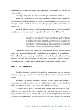 RELATO DE ESTÁGIO SUPERVISIONADO EM EDUCAÇÃO FÍSICA ESCOLAR - Página 299
planejamento em atividade que exigia muito movimento bem agitadas, fora isso foi um
sucesso também.
Esse estágio serviu como uma prova de desafios que acabamos nos superando.
A Educação Física como disciplina integrada ao contexto escolar é um componente
importante na construção da cidadania, na medida em que aborda a cultura corporal e introduz
e integra o aluno à realidade, formando o cidadão que pode produzir essa realidade e
reproduzi-la.
Através da docência podemos perceber que a cultura corporal de movimento contribui
para a dimensão social da capacidade de ação. Segundo Mattos e Neira (2007, p. 61):
[...] a cultura corporal de movimento pode cooperar no desenvolvimento da
capacidade de ação, tornando o corpo mais apto por meio de inúmeras
possibilidades de movimento vivenciadas. A cultura corporal de movimento pode
ser importante para atividade motora cotidiana, uma vez que se constitui de um
amplo repertorio de conhecimentos que contribuem para o lidar na sociedade, e para
superar desafios. [...] a cultura corporal de movimento pode oferecer as crianças e
jovens um modelo compreensível da realidade social democrática.
É importante, destacar que a Educação Física não visa apenas o desenvolvimento
motor, mas o cognitivo, afetivo e social. Contribuindo com aprendizagem da escrita e leitura.
Mattos e Neira levantam estudos que trabalhados na Educação Infantil a Educação Física,
apresenta um bom desenvolvimento nas habilidades, capacidades, esquema corporal,
orientação temporal e espacial. Não apenas na Educação Infantil mais em todas as idades.
6 CONCLUSÃO DO ESTÁGIO
O estágio nos deu o conhecimento necessário e adequado para que nós possamos
aplicar, assim que julgar necessário dentro de uma sala de aula ou mesmo em outra atividade
qualquer.
Ao concluir este relatório chegamos à conclusão de que o estágio supervisionado é
uma maneira de estudo utilizado em que o estabelecimento usufrui para nos introduzir,
através de um mestre, de como é e será a nossa futura profissão de educador.
É difícil no começo, pois ser observado pelos alunos e pelos professore, nos trouxe
medo, mas com o decorrer das aulas a segurança que tivemos, de que estamos proposta a
fazer, vai ser feito muito bem, se fortalece, então as aulas passaram despercebidas, terminando
e deixando o gosto da saudade e o desejo de seguir em frente e um dia quem sabe, não como
 