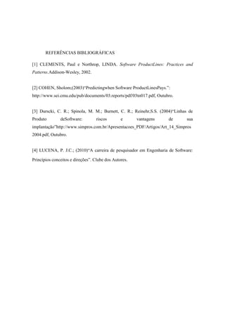 REFERÊNCIAS BIBLIOGRÁFICAS
[1] CLEMENTS, Paul e Northrop, LINDA. Software ProductLines: Practices and
Patterns.Addison-Wesley, 2002.
[2] COHEN, Sholom;(2003)“Predictingwhen Software ProductLinesPays.”:
http://www.sei.cmu.edu/pub/documents/03.reports/pdf/03tn017.pdf, Outubro.
[3] Durscki, C. R.; Spinola, M. M.; Burnett, C. R.; Reinehr,S.S. (2004)“Linhas de
Produto

deSoftware:

riscos

e

vantagens

de

sua

implantação”http://www.simpros.com.br/Apresentacoes_PDF/Artigos/Art_14_Simpros
2004.pdf, Outubro.
[4] LUCENA, P. J.C.; (2010)“A carreira de pesquisador em Engenharia de Software:
Princípios conceitos e direções”. Clube dos Autores.

 