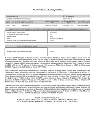 NOTIFICAÇÃO DE LANÇAMENTO


  Nome do declarante                                                                    CPF do declarante

  RUTE DE SOUZA FERREIRA MARQUES                                                        222.311.688-47
                                                            DATA/HORA ENTREGA          Nº RECIBO ENTREGA
 EXERC      ANO-CALEND. LOCAL/MUNICÍPIO                                                                        CÓD. NOTIFICAÇÃO
                                                                   DEC.                       DEC.
  2009       2008          SAO PAULO                        11/08/2010 20:58:36       14.30.52.05.11 - 47      554110321054-49


         DEMONSTRATIVO DE APURAÇÃO DA MULTA POR ATRASO NA ENTREGA (ressalvados os valores mínimo e máximo fixados em lei)

  Data da entrega da Declaração                                     11/08/2010
  Quantidade de meses/fração de atraso                              16
  Imposto Devido                                                    0,00
  Multa                                                             0,00 x 16,0% = R$0,00
  Multa por Atraso na Entrega da Declaração a pagar                 165,74



                    CRÉDITO TRIBUTÁRIO APURADO                                              VALORES EM REAIS



  Multa por Atraso na Entrega da Declaração                        R$165,74




A entrega da Declaração de Ajuste Anual do Imposto sobre a Renda da Pessoa Física após o prazo fixado na
legislação enseja a aplicação da multa de 1% (um por cento) ao mês ou fração de atraso sobre o imposto devido, ainda
que integralmente pago, ressalvados o valor mínimo de R$165,74 (cento e sessenta e cinco reais e setenta e quatro
centavos) e máximo de 20% do imposto devido, nos termos do disposto nos arts. 88 da Lei nº 8.981, de 20 de janeiro
de 1995, e 27 da Lei nº 9.532, de 10 de dezembro de 1997, e nos arts. 790 e 964 do Decreto nº 3.000, de 26 de março
de 1999 - Regulamento do Imposto de Renda (RIR/1999).

Fica o contribuinte identificado acima notificado a recolher, no prazo de 45 (quarenta e cinco) dias, contado do dia do
recebimento desta notificação (data da transmissão da declaração - 11/08/2010), a importância de R$165,74,
correspondente à multa por atraso na entrega da Declaração de Ajuste Anual do Imposto sobre a Renda da Pessoa
Física do exercício de 2009, ano-calendário de 2008, com base nos arts. 9º, caput, 11 e 23, caput, III, “b”, e § 2º, III,
“b”, do Decreto nº 70.235, de 6 de março de 1972, com as alterações dadas pelos arts. 1º da Lei nº 8.748, de 9 de
dezembro de 1993, 67 da Lei nº 9.532, de 1997, 113 da Lei nº 11.196, de 21 de novembro de 2005, e 25 da Lei nº
11.941, de 27 de maio de 2009, e arts. 790 e 964 do RIR/1999.

Caso não concorde com o presente lançamento, o contribuinte poderá impugná-lo no prazo de 45 (quarenta e cinco)
dias, contado do recebimento desta notificação, em petição dirigida ao Delegado da Receita Federal do Brasil de
Julgamento, protocolizada em unidade da Secretaria da Receita Federal do Brasil de sua jurisdição, nos termos dos
arts. 14 a 16 do Decreto nº 70.235, de 1972, com as alterações dadas pelos arts. 1º da Lei nº 8.748, de 1993, 67 da Lei
nº 9.532, de 1997, 113 da Lei nº 11.196, de 2005, e 25 da Lei nº 11.941, de 2009.


                                       MARIA APARECIDA GEROLAMO
                    AUDITOR-FISCAL DA RECEITA FEDERAL DO BRASIL - MATRÍCULA Nº 00000977
                    DELEGACIA DA RECEITA FEDERAL DO BRASIL DE FISCALIZACAO - SAO PAULO
 