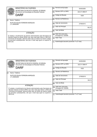 MINISTÉRIO DA FAZENDA                                           02 Período de Apuração                    04/05/2009
              SECRETARIA DA RECEITA FEDERAL DO BRASIL
              Documento de Arrecadação de Receitas Federais                   03 Número CPF ou CNPJ                   222.311.688-47

              DARF                                                            04 Código da Receita                         5320

                                                                              05 Número de Referência
01 Nome / Telefone
     RUTE DE SOUZA FERREIRA MARQUES
     (11) 58450296                                                            06 Data de Vencimento                     27/09/2010

                                                                              07 Valor do Principal                                     165,74

                                                                              08 Valor da Multa
                                ATENÇÃO
                                                                              09 Valor dos Juros e/ou
  É vedado o recolhimento de tributos administrados pela Secretaria da            Encargos DL-1025/69
  Receita Federal do Brasil (RFB) cujo valor total seja inferior a R$10,00.
  Ocorrendo tal situação, adicione esse valor ao tributo de mesmo código      10 Valor Total
  de períodos subseqüentes, até que o total seja igual ou superior a
  R$10,00.                                                                    11 Autenticação bancária (somente 1ª e 2ª vias)




              MINISTÉRIO DA FAZENDA                                           02 Período de Apuração                    04/05/2009
              SECRETARIA DA RECEITA FEDERAL DO BRASIL
              Documento de Arrecadação de Receitas Federais                   03 Número CPF ou CNPJ                    222.311.688-47

              DARF                                                            04 Código da Receita                         5320

                                                                              05 Número de Referência
01 Nome / Telefone
     RUTE DE SOUZA FERREIRA MARQUES
     (11) 58450296
                                                                              06 Data de Vencimento                      27/09/2010

                                                                              07 Valor do Principal                                     165,74

                                                                              08 Valor da Multa
                              ATENÇÃO
                                                                              09 Valor dos Juros e/ou
  É vedado o recolhimento de tributos administrados pela Secretaria da            Encargos DL-1025/69
  Receita Federal do Brasil (RFB) cujo valor total seja inferior a R$10,00.
  Ocorrendo tal situação, adicione esse valor ao tributo de mesmo código      10 Valor Total
  de períodos subseqüentes, até que o total seja igual ou superior a
  R$10,00.                                                                    11 Autenticação bancária (somente 1ª e 2ª vias)
 