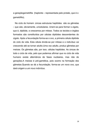 a geraçãogametófita (haplonte – representada pelo protalo, que é o

gametófito).

 No ciclo do homem ,únicas estruturas haplóides são os gâmetas
– que são, obviamente, unicelulares. Unem-se para formar o zigoto,
que é, diplóide, e crescemos por mitose. Todos os tecidos e órgãos
formados são constituídos por células diplóides descendentes do
zigoto. Após a fecundação forma-se o ovo, a primeira célula diplóide
do ciclo de vida. Esta célula divide-se por mitose e o indivíduo vai
crescendo até se tornar adulto.Uma vez adulto, produz gâmetas por
meiose. Os gâmetas são, por isso, células haplóides. As únicas de
todo o ciclo de vida, pelo que podemos afirmar que no ciclo de vida
humano existe alternância de fases nucleares, mas não de
gerações.A meiose é pré-gamética, pois ocorre na formação dos
gâmetas.Quando se dá a fecundação, forma-se um novo ovo, que
dará origem a um novo indivíduo.




                                                                  18
 
