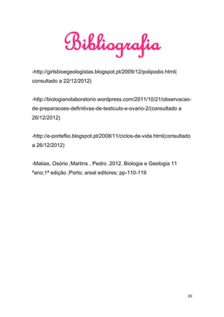 Bibliografia
-http://girlsbioegeologistas.blogspot.pt/2009/12/polipodio.html(
consultado a 22/12/2012)


-http://biologianolaboratorio.wordpress.com/2011/10/21/observacao-
de-preparacoes-definitivas-de-testiculo-e-ovario-2/(consultado a
26/12/2012)


-http://e-porteflio.blogspot.pt/2008/11/ciclos-de-vida.html(consultado
a 26/12/2012)


-Matias, Osório ;Martins , Pedro .2012. Biologia e Geologia 11
ºano;1ª edição ;Porto; areal editores; pp-110-119




                                                                    20
 