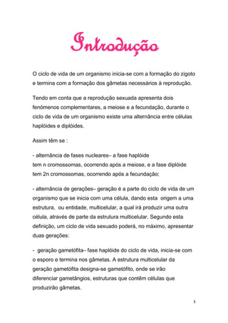 Introdução
O ciclo de vida de um organismo inicia-se com a formação do zigoto
e termina com a formação dos gâmetas necessários à reprodução.

Tendo em conta que a reprodução sexuada apresenta dois
fenómenos complementares, a meiose e a fecundação, durante o
ciclo de vida de um organismo existe uma alternância entre células
haplóides e diplóides.

Assim têm se :

- alternância de fases nucleares– a fase haplóide
tem n cromossomas, ocorrendo após a meiose, e a fase diplóide
tem 2n cromossomas, ocorrendo após a fecundação;

- alternância de gerações– geração é a parte do ciclo de vida de um
organismo que se inicia com uma célula, dando esta origem a uma
estrutura, ou entidade, multicelular, a qual irá produzir uma outra
célula, através de parte da estrutura multicelular. Segundo esta
definição, um ciclo de vida sexuado poderá, no máximo, apresentar
duas gerações:

- geração gametófita– fase haplóide do ciclo de vida, inicia-se com
o esporo e termina nos gâmetas. A estrutura multicelular da
geração gametófita designa-se gametófito, onde se irão
diferenciar gametângios, estruturas que contêm células que
produzirão gâmetas.

                                                                      3
 