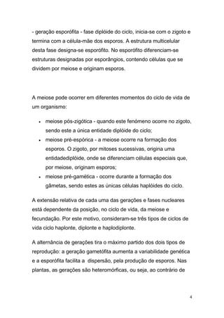 - geração esporófita - fase diplóide do ciclo, inicia-se com o zigoto e
termina com a célula-mãe dos esporos. A estrutura multicelular
desta fase designa-se esporófito. No esporófito diferenciam-se
estruturas designadas por esporângios, contendo células que se
dividem por meiose e originam esporos.




A meiose pode ocorrer em diferentes momentos do ciclo de vida de
um organismo:

      meiose pós-zigótica - quando este fenómeno ocorre no zigoto,
      sendo este a única entidade diplóide do ciclo;
      meiose pré-espórica - a meiose ocorre na formação dos
      esporos. O zigoto, por mitoses sucessivas, origina uma
      entidadediplóide, onde se diferenciam células especiais que,
      por meiose, originam esporos;
      meiose pré-gamética - ocorre durante a formação dos
      gâmetas, sendo estes as únicas células haplóides do ciclo.

A extensão relativa de cada uma das gerações e fases nucleares
está dependente da posição, no ciclo de vida, da meiose e
fecundação. Por este motivo, consideram-se três tipos de ciclos de
vida ciclo haplonte, diplonte e haplodiplonte.

A alternância de gerações tira o máximo partido dos dois tipos de
reprodução: a geração gametófita aumenta a variabilidade genética
e a esporófita facilita a dispersão, pela produção de esporos. Nas
plantas, as gerações são heteromórficas, ou seja, ao contrário de




                                                                      4
 