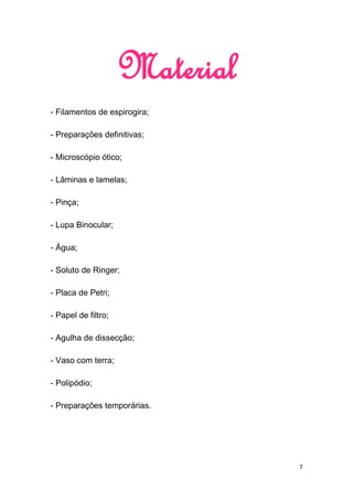 Material
- Filamentos de espirogira;

- Preparações definitivas;

- Microscópio ótico;

- Lâminas e lamelas;

- Pinça;

- Lupa Binocular;

- Água;

- Soluto de Ringer;

- Placa de Petri;

- Papel de filtro;

- Agulha de dissecção;

- Vaso com terra;

- Polipódio;

- Preparações temporárias.




                                7
 