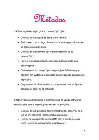 Métodos
1-Observação de espirogira ao microscópio óptico:

      Colocou-se uma gota de água numa lâmina.

      Retirou-se, com a pinça, filamentos de espirogira colocando-

      as sobre a gota de água.
      Colocou-se uma lamela por cima e observou-se ao

      microscópico.
      Fez-se, no caderno diário, um esquema legendado das

      observações.
      Observou-se ao microscópio preparações definitivas que

      ponham em evidência o processo de reprodução sexuada em

      espirogira.
      Registou-se as observações e comparou-se com as figuras
      seguintes ( pág 113 do manual )



2-Observação Microscópica e macroscópica de várias estruturas

relacionadas com a reprodução sexuada no polipódio:

      Colocou-se um polipódio sobre um tabuleiro, observou-se e
      fez-se um esquema representativo da planta.
      Retirou-se uma porção de megáfilo com o auxílio de uma
      pinça, e com a lupa binocular visualizou-se.


                                                                     8
 