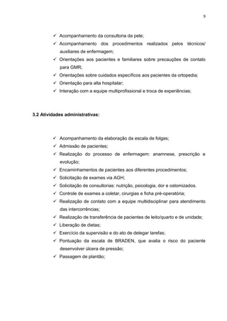 9
 Acompanhamento da consultoria da pele;
 Acompanhamento dos procedimentos realizados pelos técnicos/
auxiliares de enfermagem;
 Orientações aos pacientes e familiares sobre precauções de contato
para GMR;
 Orientações sobre cuidados específicos aos pacientes da ortopedia;
 Orientação para alta hospitalar;
 Interação com a equipe multiprofissional e troca de experiências;
3.2 Atividades administrativas:
 Acompanhamento da elaboração da escala de folgas;
 Admissão de pacientes;
 Realização do processo de enfermagem: anamnese, prescrição e
evolução;
 Encaminhamentos de pacientes aos diferentes procedimentos;
 Solicitação de exames via AGH;
 Solicitação de consultorias: nutrição, psicologia, dor e ostomizados.
 Controle de exames a coletar, cirurgias e ficha pré-operatória;
 Realização de contato com a equipe multidisciplinar para atendimento
das intercorrências;
 Realização de transferência de pacientes de leito/quarto e de unidade;
 Liberação de dietas;
 Exercício da supervisão e do ato de delegar tarefas;
 Pontuação da escala de BRADEN, que avalia o risco do paciente
desenvolver úlcera de pressão;
 Passagem de plantão;
 