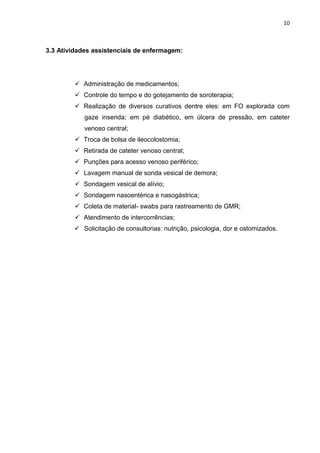 10
3.3 Atividades assistenciais de enfermagem:
 Administração de medicamentos;
 Controle do tempo e do gotejamento de soroterapia;
 Realização de diversos curativos dentre eles: em FO explorada com
gaze inserida; em pé diabético, em úlcera de pressão, em cateter
venoso central;
 Troca de bolsa de ileocolostomia;
 Retirada de cateter venoso central;
 Punções para acesso venoso periférico;
 Lavagem manual de sonda vesical de demora;
 Sondagem vesical de alívio;
 Sondagem nasoentérica e nasogástrica;
 Coleta de material- swabs para rastreamento de GMR;
 Atendimento de intercorrências;
 Solicitação de consultorias: nutrição, psicologia, dor e ostomizados.
 