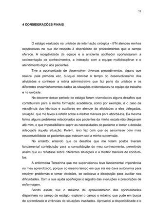 11
4 CONSIDERAÇÕES FINAIS
O estágio realizado na unidade de internação cirúrgica - 8ºN atendeu minhas
expectativas no que diz respeito à diversidade de procedimentos que o campo
oferece. A receptividade da equipe e o ambiente acolhedor oportunizaram a
sedimentação de conhecimentos, a interação com a equipe multidisciplinar e o
atendimento digno aos pacientes.
Tive a oportunidade de desenvolver diversos procedimentos, alguns que
realizei pela primeira vez, busquei otimizar o tempo do desenvolvimento das
atividades e conhecer a rotina administrativa que faz parte da unidade e os
diferentes encaminhamentos dados às situações evidenciadas na equipe de trabalho
e na unidade.
No decorrer desse período de estágio foram vivenciados alguns desafios que
contribuíram para a minha formação acadêmica, como por exemplo, é o caso da
resistência dos técnicos e auxiliares em atender às atividades a eles delegadas,
situação que me levou a refletir sobre a melhor maneira para abordá-los. Da mesma
forma alguns problemas relacionados aos pacientes da minha escala não chegavam
até mim, o que impossibilitava suprir as necessidades do paciente e tomar a decisão
adequada àquela situação. Porém, isso fez com que eu assumisse com mais
responsabilidade os pacientes que estavam sob a minha supervisão.
No entanto, entendo que os desafios que me foram postos tiveram
fundamental contribuição para a consolidação do meu conhecimento, permitindo
assim que eu refletisse sobre diferentes situações e a melhor maneira de conduzi-
las.
A enfermeira Terezinha que me supervisionou teve fundamental importância
no meu aprendizado, porque ao mesmo tempo em que ela me dava autonomia para
resolver problemas e tomar decisões, se colocava a disposição para auxiliar nas
dificuldades. Com a sua ajuda aperfeiçoei o registro das evoluções e prescrições de
enfermagem.
Sendo assim, tive o máximo de aproveitamento das oportunidades
disponíveis no campo de estágio, explorei o campo o máximo que pude em busca
de aprendizado e vivências de situações inusitadas. Aproveitei a disponibilidade e o
 