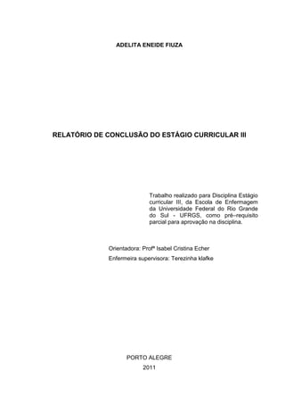 1
ADELITA ENEIDE FIUZA
RELATÓRIO DE CONCLUSÃO DO ESTÁGIO CURRICULAR III
Trabalho realizado para Disciplina Estágio
curricular III, da Escola de Enfermagem
da Universidade Federal do Rio Grande
do Sul - UFRGS, como pré–requisito
parcial para aprovação na disciplina.
Orientadora: Profª Isabel Cristina Echer
Enfermeira supervisora: Terezinha klafke
PORTO ALEGRE
2011
 