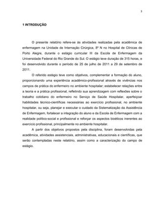 3
1 INTRODUÇÃO
O presente relatório refere-se às atividades realizadas pela acadêmica de
enfermagem na Unidade de Internação Cirúrgica, 8º N no Hospital de Clínicas de
Porto Alegre, durante o estágio curricular III da Escola de Enfermagem da
Universidade Federal do Rio Grande do Sul. O estágio teve duração de 315 horas, e
foi desenvolvido durante o período de 25 de julho de 2011 a 29 de setembro de
2011.
O referido estágio teve como objetivos, complementar a formação do aluno,
proporcionando uma experiência acadêmico-profissional através de vivências nos
campos de prática do enfermeiro no ambiente hospitalar; estabelecer relações entre
a teoria e a prática profissional, refletindo sua aprendizagem com reflexões sobre o
trabalho cotidiano do enfermeiro no Serviço de Saúde Hospitalar, aperfeiçoar
habilidades técnico-científicas necessárias ao exercício profissional, no ambiente
hospitalar, ou seja, planejar e executar o cuidado da Sistematização da Assistência
de Enfermagem, fortalecer a integração do aluno e da Escola de Enfermagem com a
realidade político-social e profissional e reforçar os aspectos bioéticos inerentes ao
exercício profissional, principalmente no ambiente hospitalar.
A partir dos objetivos propostos pela disciplina, foram desenvolvidas pela
acadêmica, atividades assistenciais, administrativas, educacionais e científicas, que
serão contempladas neste relatório, assim como a caracterização do campo de
estágio.
 