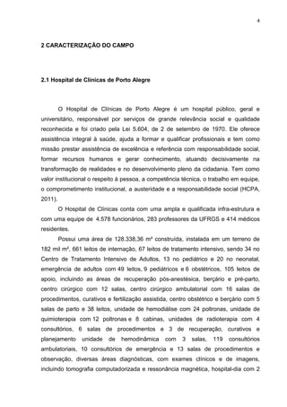 4
2 CARACTERIZAÇÃO DO CAMPO
2.1 Hospital de Clínicas de Porto Alegre
O Hospital de Clínicas de Porto Alegre é um hospital público, geral e
universitário, responsável por serviços de grande relevância social e qualidade
reconhecida e foi criado pela Lei 5.604, de 2 de setembro de 1970. Ele oferece
assistência integral à saúde, ajuda a formar e qualificar profissionais e tem como
missão prestar assistência de excelência e referência com responsabilidade social,
formar recursos humanos e gerar conhecimento, atuando decisivamente na
transformação de realidades e no desenvolvimento pleno da cidadania. Tem como
valor institucional o respeito à pessoa, a competência técnica, o trabalho em equipe,
o comprometimento institucional, a austeridade e a responsabilidade social (HCPA,
2011).
O Hospital de Clínicas conta com uma ampla e qualificada infra-estrutura e
com uma equipe de 4.578 funcionários, 283 professores da UFRGS e 414 médicos
residentes.
Possui uma área de 128.338,36 m² construída, instalada em um terreno de
182 mil m², 661 leitos de internação, 67 leitos de tratamento intensivo, sendo 34 no
Centro de Tratamento Intensivo de Adultos, 13 no pediátrico e 20 no neonatal,
emergência de adultos com 49 leitos, 9 pediátricos e 6 obstétricos, 105 leitos de
apoio, incluindo as áreas de recuperação pós-anestésica, berçário e pré-parto,
centro cirúrgico com 12 salas, centro cirúrgico ambulatorial com 16 salas de
procedimentos, curativos e fertilização assistida, centro obstétrico e berçário com 5
salas de parto e 38 leitos, unidade de hemodiálise com 24 poltronas, unidade de
quimioterapia com 12 poltronas e 8 cabinas, unidades de radioterapia com 4
consultórios, 6 salas de procedimentos e 3 de recuperação, curativos e
planejamento unidade de hemodinâmica com 3 salas, 119 consultórios
ambulatoriais, 10 consultórios de emergência e 13 salas de procedimentos e
observação, diversas áreas diagnósticas, com exames clínicos e de imagens,
incluindo tomografia computadorizada e ressonância magnética, hospital-dia com 2
 