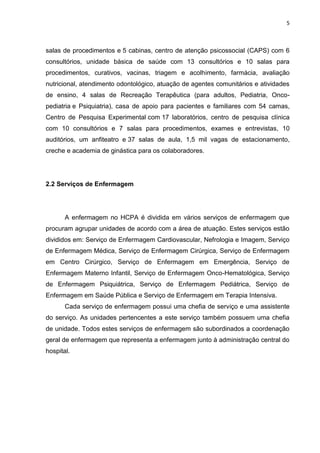 5
salas de procedimentos e 5 cabinas, centro de atenção psicossocial (CAPS) com 6
consultórios, unidade básica de saúde com 13 consultórios e 10 salas para
procedimentos, curativos, vacinas, triagem e acolhimento, farmácia, avaliação
nutricional, atendimento odontológico, atuação de agentes comunitários e atividades
de ensino, 4 salas de Recreação Terapêutica (para adultos, Pediatria, Onco-
pediatria e Psiquiatria), casa de apoio para pacientes e familiares com 54 camas,
Centro de Pesquisa Experimental com 17 laboratórios, centro de pesquisa clínica
com 10 consultórios e 7 salas para procedimentos, exames e entrevistas, 10
auditórios, um anfiteatro e 37 salas de aula, 1,5 mil vagas de estacionamento,
creche e academia de ginástica para os colaboradores.
2.2 Serviços de Enfermagem
A enfermagem no HCPA é dividida em vários serviços de enfermagem que
procuram agrupar unidades de acordo com a área de atuação. Estes serviços estão
divididos em: Serviço de Enfermagem Cardiovascular, Nefrologia e Imagem, Serviço
de Enfermagem Médica, Serviço de Enfermagem Cirúrgica, Serviço de Enfermagem
em Centro Cirúrgico, Serviço de Enfermagem em Emergência, Serviço de
Enfermagem Materno Infantil, Serviço de Enfermagem Onco-Hematológica, Serviço
de Enfermagem Psiquiátrica, Serviço de Enfermagem Pediátrica, Serviço de
Enfermagem em Saúde Pública e Serviço de Enfermagem em Terapia Intensiva.
Cada serviço de enfermagem possui uma chefia de serviço e uma assistente
do serviço. As unidades pertencentes a este serviço também possuem uma chefia
de unidade. Todos estes serviços de enfermagem são subordinados a coordenação
geral de enfermagem que representa a enfermagem junto à administração central do
hospital.
 