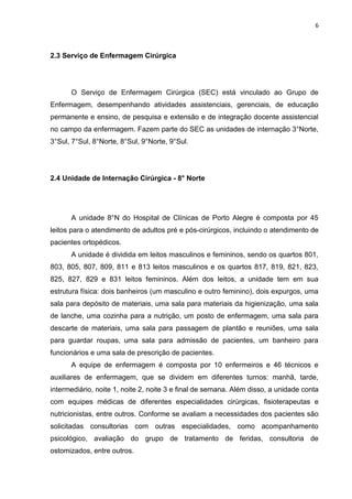 6
2.3 Serviço de Enfermagem Cirúrgica
O Serviço de Enfermagem Cirúrgica (SEC) está vinculado ao Grupo de
Enfermagem, desempenhando atividades assistenciais, gerenciais, de educação
permanente e ensino, de pesquisa e extensão e de integração docente assistencial
no campo da enfermagem. Fazem parte do SEC as unidades de internação 3°Norte,
3°Sul, 7°Sul, 8°Norte, 8°Sul, 9°Norte, 9°Sul.
2.4 Unidade de Internação Cirúrgica - 8° Norte
A unidade 8°N do Hospital de Clínicas de Porto Alegre é composta por 45
leitos para o atendimento de adultos pré e pós-cirúrgicos, incluindo o atendimento de
pacientes ortopédicos.
A unidade é dividida em leitos masculinos e femininos, sendo os quartos 801,
803, 805, 807, 809, 811 e 813 leitos masculinos e os quartos 817, 819, 821, 823,
825, 827, 829 e 831 leitos femininos. Além dos leitos, a unidade tem em sua
estrutura física: dois banheiros (um masculino e outro feminino), dois expurgos, uma
sala para depósito de materiais, uma sala para materiais da higienização, uma sala
de lanche, uma cozinha para a nutrição, um posto de enfermagem, uma sala para
descarte de materiais, uma sala para passagem de plantão e reuniões, uma sala
para guardar roupas, uma sala para admissão de pacientes, um banheiro para
funcionários e uma sala de prescrição de pacientes.
A equipe de enfermagem é composta por 10 enfermeiros e 46 técnicos e
auxiliares de enfermagem, que se dividem em diferentes turnos: manhã, tarde,
intermediário, noite 1, noite 2, noite 3 e final de semana. Além disso, a unidade conta
com equipes médicas de diferentes especialidades cirúrgicas, fisioterapeutas e
nutricionistas, entre outros. Conforme se avaliam a necessidades dos pacientes são
solicitadas consultorias com outras especialidades, como acompanhamento
psicológico, avaliação do grupo de tratamento de feridas, consultoria de
ostomizados, entre outros.
 