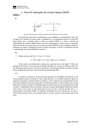 Sistemas Eletrónicos Página 19 de 21
c. Parte III: Aplicações de circuitos lógicos CMOS
ALÍNEA c)
ii)
Figura 55 Parte do circuito a analisar (à esquerda). Circuito RC passa baixo (à direita)
Um circuito RC passa baixo é constituído por uma resistência e um condensador, como visto
na figura 55 (à direita). No nosso circuito a resistência R1 e o condensador formam um circuito RC
passa baixo, com a entrada, sendo a saída na primeira NAND e a saída a entrada de
realimentação da primeira NAND também, tal como representado na figura acima (à esquerda).
Como este circuito é um passa baixo se a saída da primeira NAND tiver uma frequência elevada o
suficiente para atingir a frequência de corte o circuito vai começar a "cortar" as frequências até que
a realimentação da primeira NAND fica sempre a 1.
iii)
 Cálculo do duty-cycle (Ton = 1.4 ms ; T = 2.4 ms)
∂ =
𝑇𝑜𝑛
𝑇
x 100 %  ∂ =
1.4
2.4
x 100 %  ∂ = 58.33 %
O duty-cycle é uma relação entre o tempo que o sinal esta com o valor lógico '1' (Ton) e do
período (T). Este valor no nosso exercício é diferente de 50%, uma vez que os valores de ViH e ViL
são diferentes, observa-se que o Ton não é metade do T, isto provoca histerese no circuito. No nosso
caso essa diferença provocou um duty-cycle de aproximadamente 58%.
vi )
Ao aplicar na entrada Vtr um sinal de onda quadrada com frequência muito inferior a f do
circuito, podemos observar na figura 51 que a saída durante o toff se mantém constante e igual a 0,
enquanto que quando o sinal de entrada se encontra a +5V a saída tem um comportamento em que
gera bursts. Quando o sinal de entrada está a 0 é fácil de perceber o valor da saída, uma vez que
observando a tabela da página 15 (NAND) podemos verificar que caso uma entrada seja 0 a saída
é sempre 1 independente da outra entrada, esse sinal ao passar pela segunda NAND que funciona
como inversor vai-se tornar 0, como observado. No caso em que o sinal de entrada está a 1 o
comportamento da primeira NAND vai depender diretamente da outra entrada que vai estar a
variar ficando sempre inversa ao seu estado anterior, ou seja vai gerar os burst sempre que o sinal
troca.
 