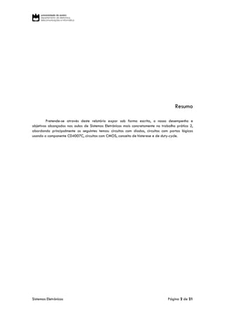 Sistemas Eletrónicos Página 2 de 21
Resumo
Pretende-se através deste relatório expor sob forma escrita, o nosso desempenho e
objetivos alcançados nas aulas de Sistemas Eletrónicos mais concretamente no trabalho prático 2,
abordando principalmente os seguintes temas: circuitos com díodos, circuitos com portas lógicas
usando o componente CD4007C, circuitos com CMOS, conceito de histerese e de duty-cycle.
 