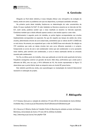 Sistemas Eletrónicos Página 20 de 21
6. Conclusão
Chegado ao final deste relatório, é nossa intenção efetuar uma retrospetiva da evolução do
mesmo, tendo em conta os problemas com que nos deparámos, e principais conclusões retiradas.
Na primeira parte deste trabalho, focámo-nos na determinação do valor característico do
díodo. O nosso resultado foi 0.67. O valor tabelado na literatura encontra-se no intervalo de 0.6-
0.7, assim sendo, podemos concluir que o nosso resultado se encontra no intervalo esperado.
Concluímos também que o díodo utilizado apenas conduz a uma tensão superior a este valor.
Relativamente à segunda parte do trabalho, as portas logicas correspondentes aos circuitos
implementados correspondem ao esperado. No que diz respeito aos tempos de subida dos vários
circuitos, determinados através da curva observada, constatámos que os valores de BJT e CMOS são
os mais baixo. No entanto, era expectável que o valor do CMOS fosse mais elevado. Em relação ao
VTC concluímos que cada um destes circuitos tem uma curva diferente associada a si próprio.
Comparando as curvas de com e sem condensador vemos que sem condensador a curva apresenta
maior declive, pelo contrário com condensador, a curva é menos acentuada devido ao atrasado
causado pelo condensador.
Por fim, na última parte do trabalho, vimos que aplicando um sinal de onda quadrada de baixa
frequência conseguimos construir um gerador de bursts. Além disso, confirmámos que o dutty-cycle é
diferente de 50%, uma vez que, o ViH é diferente do ViL. No circuito representado na figura 15
observámos que a parte inferior deste se comporta como um circuito RC passa baixo.
Este relatório permitiu-nos ainda, uma aprendizagem na manipulação do material laboratorial
necessário à realização do projeto.
7. Bibliografia
[1] P. Fonseca, Guia para a redação de relatórios (19 maio 2014). Universidade de Aveiro [Online]
Available: http://sweet.ua.pt/pf/Documentos/Guia%20redaccao%20relatorios.pdf
[2] J. Navarro, E. Oliveira, Guião do Trabalho Prático II, Elearning da unidade curricular de Sistemas
Eletrónicos, Universidade de Aveiro (19 maio 2014). [Online] Available:
http://elearning.ua.pt/course/view.php?id=728
 