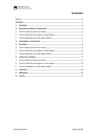 Sistemas Eletrónicos Página 3 de 21
Conteúdos
Resumo.....................................................................................................................................................................2
Conteúdos ..............................................................................................................................................................3
1. Introdução ....................................................................................................................................................4
2. Descrição do problema/ Procedimento................................................................................................5
a. Parte I: Análise de circuitos com díodos..................................................................................................5
b. Parte II: Análise de portas lógicas e circuitos lógicos..........................................................................6
c. Parte III: Aplicações de circuitos lógicos CMOS....................................................................................7
3. Aparelhagem e equipamento.................................................................................................................7
4. Resultados....................................................................................................................................................8
a. Parte I: Análise de circuitos com díodos..................................................................................................8
b. Parte II: Análise de portas logicas e circuitos lógicos.......................................................................10
c. Parte III: Aplicações de circuitos lógicos CMOS.................................................................................15
5. Análise dos resultados..........................................................................................................................17
a. Parte I: Análise de circuitos com díodos...............................................................................................17
b. Parte II: Análise de portas lógicas e circuitos lógicos.......................................................................18
c. Parte III: Aplicações de circuitos lógicos CMOS.................................................................................19
6. Conclusão..................................................................................................................................................20
7. Bibliografia ...............................................................................................................................................20
8. Anexos.......................................................................................................................................................21
 