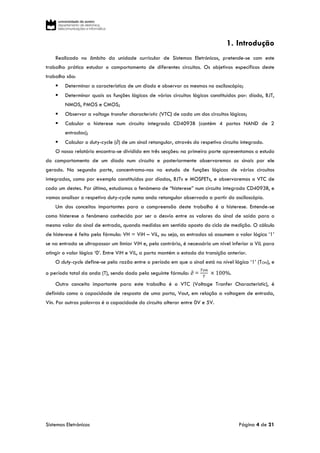 Sistemas Eletrónicos Página 4 de 21
1. Introdução
Realizado no âmbito da unidade curricular de Sistemas Eletrónicos, pretende-se com este
trabalho prático estudar o comportamento de diferentes circuitos. Os objetivos específicos deste
trabalho são:
 Determinar a característica de um díodo e observar as mesmas no osciloscópio;
 Determinar quais as funções lógicas de vários circuitos lógicos constituídos por: díodo, BJT,
NMOS, PMOS e CMOS;
 Observar a voltage transfer characteristic (VTC) de cada um dos circuitos lógicos;
 Calcular a histerese num circuito integrado CD4093B (contém 4 portas NAND de 2
entradas);
 Calcular o duty-cycle (∂) de um sinal retangular, através do respetivo circuito integrado.
O nosso relatório encontra-se dividido em três secções: na primeira parte apresentamos o estudo
do comportamento de um díodo num circuito e posteriormente observaremos os sinais por ele
gerado. Na segunda parte, concentramo-nos no estudo de funções lógicas de vários circuitos
integrados, como por exemplo constituídos por díodos, BJTs e MOSFETs, e observaremos o VTC de
cada um destes. Por último, estudamos o fenómeno de “histerese” num circuito integrado CD4093B, e
vamos analisar o respetivo duty-cycle numa onda retangular observada a partir do osciloscópio.
Um dos conceitos importantes para a compreensão deste trabalho é a histerese. Entende-se
como histerese o fenómeno conhecido por ser o desvio entre os valores do sinal de saída para o
mesmo valor do sinal de entrada, quando medidos em sentido oposto do ciclo de medição. O cálculo
de histerese é feito pela fórmula: VH = ViH – ViL, ou seja, as entradas só assumem o valor lógico ‘1’
se na entrada se ultrapassar um limiar ViH e, pelo contrário, é necessário um nível inferior a ViL para
atingir o valor lógico ‘0’. Entre ViH e ViL, a porta mantém o estado da transição anterior.
O duty-cycle define-se pela razão entre o período em que o sinal está no nível lógico ‘1’ (TON), e
o período total da onda (T), sendo dado pela seguinte fórmula: ∂ =
𝑇𝑜𝑛
𝑇
× 100%.
Outro conceito importante para este trabalho é o VTC (Voltage Tranfer Characteristic), é
definido como a capacidade de resposta de uma porta, Vout, em relação a voltagem de entrada,
Vin. Por outras palavras é a capacidade do circuito alterar entre 0V e 5V.
 