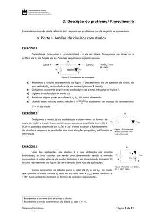 Sistemas Eletrónicos Página 5 de 21
Figura 3 Circuito com díodos.
Vin = 10V, 1KHz
2. Descrição do problema/ Procedimento
Pretendemos através deste relatório dar resposta aos problemas que de seguida se apresentam.
a. Parte I: Análise de circuitos com díodos
EXERCÍCIO 1
Pretendia-se determinar a característica 𝑖 − 𝑣 de um díodo. Começámos por observar o
gráfico de 𝑣 𝑜 em função de 𝑣𝑖. Para isso seguimos os seguintes passos:
Figura 1 Procedimento de montagem
a) Montámos o circuito representado na figura 1 (necessitámos de um gerador de sinais, de
uma resistência, de um díodo e de um osciloscópio com 2 canais);
b) Colocámos as pontas de prova do osciloscópio nos pontos indicados na figura 1.
c) Ligámos o osciloscópio no modo 𝑥𝑦
d) Anotámos alguns pares de valores (𝑣𝑖, 𝑣 𝑜) da curva observada.
e) Usando esses valores vamos calcular 𝑖 =
(𝑣 𝑖−𝑣 𝑜)
𝑅
e apresentar um esboço da característica
𝑖1 − 𝑣2 do díodo
EXERCÍCIO 2
Desligámos o modo 𝑥𝑦 do osciloscópio e observámos as formas de
onda de 𝑣𝑖𝑛(𝑡) e 𝑣 𝑜𝑢𝑡(𝑡) que se obtiveram quando a amplitude de 𝑣𝑖𝑛(𝑡) é
0.2V e quando a amplitude de 𝑣𝑖𝑛(𝑡) é 2V. Vamos explicar o funcionamento
do circuito e comparar os resultados das duas situações propostas, justificando as
diferenças.
EXERCÍCIO 3
Uma das aplicações dos díodos é a sua utilização em circuitos
limitadores, ou seja circuitos que tendo uma determinada tensão à entrada
apresentam à saída valores de tensão limitados a um determinado intervalo. O
circuito representado na figura 3 é um exemplo deste tipo de aplicações.
Vamos apresentar os cálculos para o valor de 𝑅1 e de 𝑉𝐷𝐶 de modo
que quando o díodo conduz 𝐼 𝐷 seja no máximo 1mA e 𝑣 𝑜𝑢𝑡 esteja limitado a
1,8V. Apresentaremos também as formas de onda correspondentes.
1 Representa a corrente que atravessa o díodo
2 Representa a tensão aos terminais do díodo ou seja 𝑣 = 𝑣𝑜
Figura 2 Circuito com
díodos, usando uma
fonte alternada
 