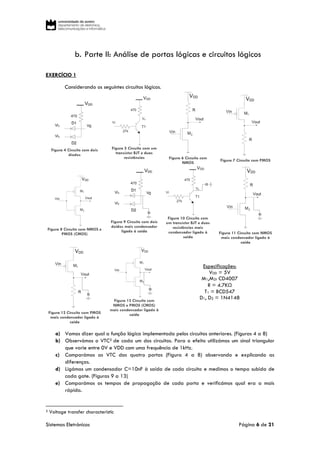 Sistemas Eletrónicos Página 6 de 21
b. Parte II: Análise de portas lógicas e circuitos lógicos
EXERCÍCIO 1
Considerando os seguintes circuitos lógicos.
Figura 4 Circuito com dois
díodos
Figura 5 Circuito com um
transístor BJT e duas
resistências Figura 6 Circuito com
NMOS
Figura 7 Circuito com PMOS
Figura 8 Circuito com NMOS e
PMOS (CMOS)
Figura 9 Circuito com dois
doídos mais condensador
ligado à saída
Figura 10 Circuito com
um transístor BJT e duas
resistências mais
condensador ligado à
saída
Figura 11 Circuito com NMOS
mais condensador ligado à
saida
Figura 12 Circuito com PMOS
mais condensador ligado à
saída
Figura 13 Circuito com
NMOS e PMOS (CMOS)
mais condensador ligado à
saída
Especificações:
VDD = 5V
M1,M2: CD4007
R = 4.7KΩ
T1 = BCD547
D1, D2 = 1N4148
a) Vamos dizer qual a função lógica implementada pelos circuitos anteriores. (Figuras 4 a 8)
b) Observámos o VTC3 de cada um dos circuitos. Para o efeito utilizámos um sinal triangular
que varie entre 0V e VDD com uma frequência de 1kHz.
c) Comparámos as VTC das quatro portas (Figura 4 a 8) observando e explicando as
diferenças.
d) Ligámos um condensador C=10nF à saída de cada circuito e medimos o tempo subida de
cada gate. (Figuras 9 a 13)
e) Comparámos os tempos de propagação de cada porta e verificámos qual era a mais
rápida.
3 Voltage transfer characteristic
 