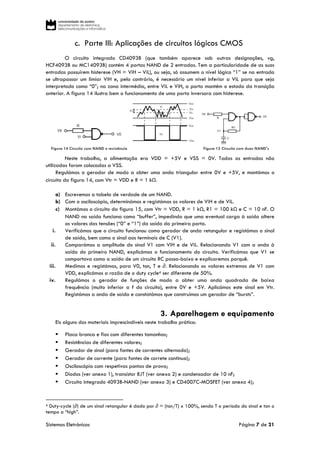 Sistemas Eletrónicos Página 7 de 21
c. Parte III: Aplicações de circuitos lógicos CMOS
O circuito integrado CD4093B (que também aparece sob outras designações, vg,
HCF4093B ou MC14093B) contém 4 portas NAND de 2 entradas. Tem a particularidade de as suas
entradas possuírem histerese (VH = ViH – ViL), ou seja, só assumem o nível lógico “1” se na entrada
se ultrapassar um limiar ViH e, pelo contrário, é necessário um nível inferior a ViL para que seja
interpretado como “0”; na zona intermédia, entre ViL e ViH, a porta mantém o estado da transição
anterior. A figura 14 ilustra bem o funcionamento de uma porta inversora com histerese.
Figura 14 Circuito com NAND e resistência Figura 15 Circuito com duas NAND's
Neste trabalho, a alimentação era VDD = +5V e VSS = 0V. Todas as entradas não
utilizadas foram colocadas a VSS.
Regulámos o gerador de modo a obter uma onda triangular entre 0V e +5V, e montámos o
circuito da figura 14, com Vtr = VDD e R = 1 kΩ.
a) Escrevemos a tabela de verdade de um NAND.
b) Com o osciloscópio, determinámos e registámos os valores de ViH e de ViL.
c) Montámos o circuito da figura 15, com Vtr = VDD, R = 1 kΩ, R1 = 100 kΩ e C = 10 nF. O
NAND na saída funciona como “buffer”, impedindo que uma eventual carga à saída altere
os valores das tensões (“0” e “1”) da saída da primeira porta.
i. Verificámos que o circuito funcionou como gerador de onda retangular e registámos o sinal
de saída, bem como o sinal aos terminais de C (V1).
ii. Comparámos a amplitude do sinal V1 com ViH e de ViL. Relacionando V1 com a onda à
saída do primeiro NAND, explicámos o funcionamento do circuito. Verificámos que V1 se
comportava como a saída de um circuito RC passa-baixo e explicaremos porquê.
iii. Medimos e registámos, para V0, ton, T e ∂. Relacionando os valores extremos de V1 com
VDD, explicámos a razão de o duty cycle4 ser diferente de 50%.
iv. Regulámos o gerador de funções de modo a obter uma onda quadrada de baixa
frequência (muito inferior a f do circuito), entre 0V e +5V. Aplicámos este sinal em Vtr.
Registámos a onda de saída e constatámos que construímos um gerador de “bursts”.
3. Aparelhagem e equipamento
Eis alguns dos materiais imprescindíveis neste trabalho prático:
 Placa branca e fios com diferentes tamanhos;
 Resistências de diferentes valores;
 Gerador de sinal (para fontes de correntes alternada);
 Gerador de corrente (para fontes de correte continua);
 Osciloscópio com respetivas pontas de prova;
 Díodos (ver anexo 1), transístor BJT (ver anexo 2) e condensador de 10 nF;
 Circuito integrado 4093B-NAND (ver anexo 3) e CD4007C-MOSFET (ver anexo 4);
4 Duty‐cycle (∂) de um sinal retangular é dado por ∂ = (ton/T) x 100%, sendo T o período do sinal e ton o
tempo a “high”.
 