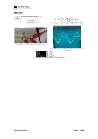 Sistemas Eletrónicos Página 9 de 21
EXERCÍCIO 3
 Cálculo dos valores de 𝑅1 e 𝑣 𝐷𝐶
Dados:
𝑣0 = 1.8𝑉
𝐼 𝐷 = 1𝑚𝐴
𝑅1 =
𝑣𝑖 − 𝑣 𝑜
𝐼 𝐷
=
10 − 1.8
0.001
= 8.2𝑘Ω
𝑣0 = 𝑣 𝐷𝐶 + 𝑣 𝐷 ⟺ 𝑣 𝐷𝐶 = 1.8 − 0.6 = 1.2𝑉
Figura 20 Circuito da figura 3 montado em placa branca
Figura 21 Forma de onda. Sinal de entrada (corrente alternada)
10V , 1KHz
CH1 5 V/div
CH2 5 V/div
Horizontal 0.2 ms/div
Características do osciloscópio do sinal acima apresentado
 