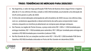 PÁGINA 5
ÍNDICE
JULHO 2020
TRIGO: TENDÊNCIAS DE MERCADO PARA 2020/2021
➔ Na Argentina, o valor do trigo panificação FOB Porto de Buenos Aires segue firme e registra
alta de 2,1% nos últimos 30 dias, cotado a US$ 246/tonelada, acumulando uma elevação de
22,4% entre janeiro e julho de 2020.
➔ O ritmo de comercialização antecipada da safra brasileira de 2020 recuou nos últimos dias,
com os produtores aguardando o desenvolvimento da safra para comprometer maior
volume, enquanto os moinhos já adiantaram as compras para alongar estoques.
➔ No Paraná, na região de Ponta Grossa, o preço está entre R$ 1.300 e 1.350/tonelada para
entrega imediata; R$ 1.100/tonelada para setembro; R$ 1.000 por tonelada para entrega em
outubro e R$ 900/tonelada para novembro (valores FOB).
➔ No Rio Grande do Sul, as cotações oscilam entre R$ 1.150 a R$ 1.200/tonelada FOB Serra
Gaúcha e R$ 950/tonelada colocada no Porto de Rio Grande em dezembro/2020.
 