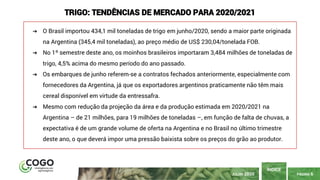 PÁGINA 6
ÍNDICE
JULHO 2020
TRIGO: TENDÊNCIAS DE MERCADO PARA 2020/2021
➔ O Brasil importou 434,1 mil toneladas de trigo em junho/2020, sendo a maior parte originada
na Argentina (345,4 mil toneladas), ao preço médio de US$ 230,04/tonelada FOB.
➔ No 1º semestre deste ano, os moinhos brasileiros importaram 3,484 milhões de toneladas de
trigo, 4,5% acima do mesmo período do ano passado.
➔ Os embarques de junho referem-se a contratos fechados anteriormente, especialmente com
fornecedores da Argentina, já que os exportadores argentinos praticamente não têm mais
cereal disponível em virtude da entressafra.
➔ Mesmo com redução da projeção da área e da produção estimada em 2020/2021 na
Argentina – de 21 milhões, para 19 milhões de toneladas –, em função de falta de chuvas, a
expectativa é de um grande volume de oferta na Argentina e no Brasil no último trimestre
deste ano, o que deverá impor uma pressão baixista sobre os preços do grão ao produtor.
 