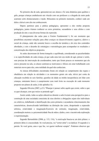 13
No primeiro dia de aula, apresentei-me aos alunos e fiz uma dinâmica para quebrar o
gelo, porque crianças estabelecem um vínculo com seu professor e a chegada de outro pode
acarretar certo distanciamento e medo. Brincamos no primeiro momento, conheci cada um
deles e deixei com eles me conhecessem.
Depois partimos para a prática pedagógica, apresentei a eles minha proposta
pedagógica, juntos iríamos conhecer as cores primárias, secundárias e seus efeitos e com
produção de arte e suas diversas formas de expressão.
O planejamento das aulas para o Ensino Fundamental I, foi um momento que
possibilitou encontrar soluções para obter avanços no desenvolvimento cognitivo, afetivo e
social da criança, onde não somente houve a escolha da temática e do eixo dos conteúdos
abordados, e sim o desenho de estratégias e metodologias para acompanhar os resultados e
concretização dos objetivos propostos.
As aulas decorreram de forma tranquila e equilibrada, considerando as peculiaridades
e as especificidades de cada criança, já que cada uma tem seu modo de agir, pensar e sentir,
sem precisar de intervenção da coordenadora, tanto que foram poucos os momentos que ela
esteve presente na sala, os alunos sentiram-se motivamos e felizes em estar trabalhando com
materiais novos para eles, uma realidade da qual não conheciam.
As únicas dificuldades encontradas foram em relação ao cumprimento das regras e
obediência em relação às atividades e os momentos gerais em sala, talvez por conta da
educação recebida no seio familiar, questões da idade ou minha inexperiência em lidar com
crianças, entretanto houve o cumprimento com total êxito na execução de cada momento
proposto nos planos de aulas, (vide apêndice A).
Segundo Oliveira (2007, p.21) “Planejar é pensar sobre aquilo que existe, sobre o que
se quer alcançar, com que meios se pretende agir”.
Assim sendo, todas as ações educativas durante a aula tiveram uma perspectiva para a
construção de uma sociedade consciente de seus direitos e obrigações sejam eles individuais
ou coletivos, trabalhando a identificação das cores primaria e secundarias relacionamento das
características, desenvolvendo habilidades na distinção das cores, despertando a expressão
artística, criatividade e imaginação.Exercício do estímulo, imaginação, criatividade,
coordenação motora e a psicomotricidade fina de mãos e dedos, com o incentivoda exploração
e experimentação.
Segundo Bernardinho (2006, p. 115, 116), “a motivação baseia-se em dois pilares: o
primeiro deles é a necessidade. Se você precisa, vai “correr atrás” e se dedicar. O segundo é a
paixão. Se você gosta, ama o que faz, vai querer melhorar sempre”. Podemos observar que
 