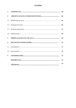 SUMÁRIO
1 INTRODUÇÃO............................................................................................................... 04
2 APRESENTAÇÃO DA UNIDADE DE ESTÁGIO.................................................... 06
2.1 Identificação da escola...................................................................................................... 06
2.2 Instalações da escola......................................................................................................... 06
2.3 Perfil dos profissionais..................................................................................................... 07
2.4 Perfil da turma................................................................................................................ 09
3 OBSERVAÇÃO DA SALA DE AULA........................................................................ 09
4 RELATO DAS INTERVENÇÕES............................................................................. 11
4.1 Intervenção 01.................................................................................................................. 11
4.2 Intervenção 02.................................................................................................................. 11
5 CONSIDERAÇÕES....................................................................................................... 14
REFERÊNCIAS.............................................................................................................. 15
APÊNDICES..................................................................................................................
16
 