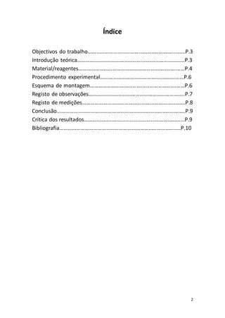 2
Índice
Objectivos do trabalho………………………………………..………………….P.3
Introdução teórica………………………………………….…………….………..P.3
Material/reagentes………………………………………………….….….………P.4
Procedimento experimental……………………………………....….……...P.6
Esquema de montagem……………………………………………….………...P.6
Registo de observações……………………………………………………….….P.7
Registo de medições……………………………………………………………….P.8
Conclusão…………………………………………………………………..………..…P.9
Crítica dos resultados……………..……………………………………………...P.9
Bibliografia……………………………………………………………………….....P.10
 