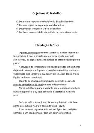 3
Objetivos do trabalho
 Determinar o ponto de ebulição do álcool etílico 96%;
 Cumprir regras de segurança no laboratório;
 Desenvolver o espírito crítico e científico;
 Conhecer o material de laboratório de uso mais corrente.
Introdução teórica
O ponto de ebulição de uma substância na fase líquida é a
temperatura à qual a pressão do seu vapor iguala a pressão
atmosférica, ou seja, a substancia passa do estado líquido para o
gasoso.
A elevação da temperatura do líquido provoca um aumento
da pressão de vapor até igualar a pressão atmosférica – dá-se a
vaporização não somente à sua superfície, mas em toda a massa
líquida de forma tumultuosa.
O ponto de ebulição de um liquido depende, assim, da
pressão atmosférica do local em que e determinado.
Numa substância pura, a variação do seu ponto de ebulição
nunca é superior a 1°C, caso contrário a substancia não seria
pura.
O álcool etílico, etanol, tem fórmula química C2 H6O. Tem
ponto de ebulição 78.3o
C e ponto de fusão -112o
C.
É um solvente orgânico, miscível em água. Em condições
normais, é um líquido incolor com um odor caraterístico.
 