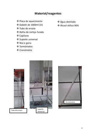 4
Material/reagentes
 Placa de aquecimento
 Gobelé de 1000ml (1l)
 Tubo de ensaio
 Rolha de cortiça furada
 Capilares
 Suporte universal
 Noz e garra
 Termómetro
 Cronómetro
 Água destilada
 Álcool etílico 96%
Tubo de ensaio
Termómetro
Suporte
Universal
 