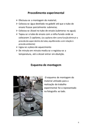 6
Procedimento experimental
 Efectuou-se a montagem do material;
 Colocou-se água destilada no gobelé até que o tubo de
ensaio ficasse parcialmente submerso;
 Colocou-se álcool no tubo de ensaio (submerso na agua);
 Tapou-se o tubo de ensaio com a rolha furada onde se
colocaram 2 capilares; (os capilares têm como função diminuir a
pressão do vapor dentro do tubo, equilibrando-a em relação à
pressão ambiente)
 Ligou-se a placa de aquecimento
 De minuto em minuto mediu-se e registou-se a
temperatura, até o álcool entrar em ebulição.
Esquema de montagem
O esquema de montagem do
material utilizado para a
realização do trabalho
experimental foi o representado
na fotografia ao lado.
 