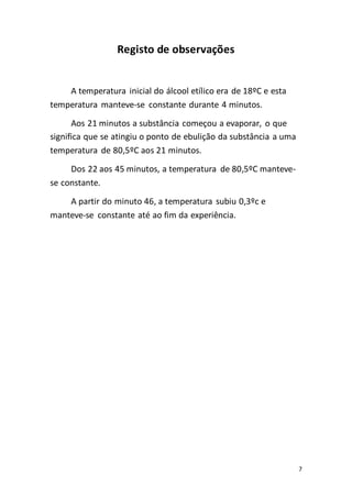7
Registo de observações
A temperatura inicial do álcool etílico era de 18ºC e esta
temperatura manteve-se constante durante 4 minutos.
Aos 21 minutos a substância começou a evaporar, o que
significa que se atingiu o ponto de ebulição da substância a uma
temperatura de 80,5ºC aos 21 minutos.
Dos 22 aos 45 minutos, a temperatura de 80,5ºC manteve-
se constante.
A partir do minuto 46, a temperatura subiu 0,3ºc e
manteve-se constante até ao fim da experiência.
 