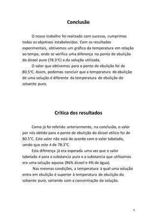 9
Conclusão
O nosso trabalho foi realizado com sucesso, cumprimos
todos os objetivos estabelecidos. Com os resultados
experimentais, obtivemos um gráfico da temperatura em relação
ao tempo, onde se verifica uma diferença no ponto de ebulição
do álcool puro (78.3o
C) e da solução utilizada.
O valor que obtivemos para o ponto de ebulição foi de
80.5o
C. Assim, podemos concluir que a temperatura de ebulição
de uma solução é diferente da temperatura de ebulição do
solvente puro.
Crítica dos resultados
Como já foi referido anteriormente, na conclusão, o valor
por nós obtido para o ponto de ebulição do álcool etílico foi de
80.5°C. Este valor não está de acordo com o valor tabelado,
sendo que este é de 78.3°C.
Esta diferença já era esperada uma vez que o valor
tabelado é para a substancia pura e a substancia que utilizamos
era uma solução aquosa (96% álcool e 4% de água).
Nas mesmas condições, a temperatura à qual uma solução
entra em ebulição é superior à temperatura de ebulição do
solvente puro, variando com a concentração da solução.
 