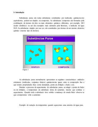 I- Introdução
Substâncias puras são todas substâncias constituídas por moléculas quimicamente
equivalentes, podem ser simples ou compostas. As substâncias compostas são formadas pela
combinação de átomos de dois ou mais elementos químicos diferentes, por exemplo, HCl
(ácido clorídrico) ou um dos exemplos mais adotados pela literatura, a molécula de água
H2O. As substâncias simples por sua vez, são constituídas por átomos de um mesmo elemento
químico (mesmo tipo de átomos).
Figura 1
As substâncias puras normalmente apresentam as seguintes características: unidades
estruturais (moléculas, conjuntos iônicos) quimicamente iguais entre si, composição fixa o
que remete propriedades fixas como densidade, ponto de ebulição e fusão e etc.
Durante o processo de aquecimento de substâncias puras, ao atingir o ponto de fusão
ou de ebulição, a temperatura da substância deixa de aumentar, mesmo que continue o
aquecimento. Quando toda a substância tiver sofrido a mudança de estado físico observa-se
que a temperatura volta a aumentar.
Exemplo de variação da temperatura quando aquecemos uma amostra de água pura.
 