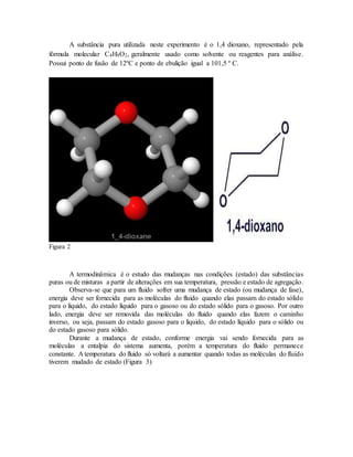 A substância pura utilizada neste experimento é o 1,4 dioxano, representado pela
fórmula molecular C4H8O2, geralmente usado como solvente ou reagentes para análise.
Possui ponto de fusão de 12ºC e ponto de ebulição igual a 101,5 º C.
Figura 2
A termodinâmica é o estudo das mudanças nas condições (estado) das substâncias
puras ou de misturas a partir de alterações em sua temperatura, pressão e estado de agregação.
Observa-se que para um fluido sofrer uma mudança de estado (ou mudança de fase),
energia deve ser fornecida para as moléculas do fluido quando elas passam do estado sólido
para o líquido, do estado líquido para o gasoso ou do estado sólido para o gasoso. Por outro
lado, energia deve ser removida das moléculas do fluido quando elas fazem o caminho
inverso, ou seja, passam do estado gasoso para o líquido, do estado líquido para o sólido ou
do estado gasoso para sólido.
Durante a mudança de estado, conforme energia vai sendo fornecida para as
moléculas a entalpia do sistema aumenta, porém a temperatura do fluido permanece
constante. A temperatura do fluido só voltará a aumentar quando todas as moléculas do fluido
tiverem mudado de estado (Figura 3)
 