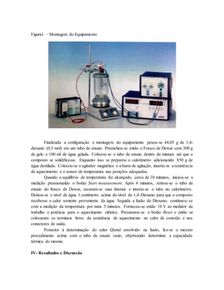Figura1 – Montagem do Equipamento
Finalizada a configuração e montagem do equipamento pesou-se 44,05 g de 1,4-
dioxano (0,5 mol) em um tubo de ensaio. Preencheu-se então o Frasco de Dewar com 300 g
de gelo e 100 ml de água gelada. Colocou-se o tubo de ensaio dentro da mistura até que o
composto se solidificasse. Enquanto isso se preparou o calorímetro adicionando 850 g de
água destilada. Colocou-se o agitador magnético e a barra de agitação, inseriu-se a resistência
de aquecimento e o sensor de temperatura nas posições adequadas.
Quando o equilíbrio de temperatura for alcançado, cerca de 10 minutos, iniciou-se a
medição pressionando o botão Start measurement. Após 4 minutos, retirou-se o tubo de
ensaio do frasco de Dewar, secaram-se suas laterais e inseriu-se o tubo no calorímetro.
Deixou-se o nível de água 1 centímetro acima do nível do 1,4-Dioxano para que o composto
recebesse o calor somente proveniente da água. Seguida a fusão do Dioxano, continuou-se
com a medição da temperatura por mais 5 minutos. Forneceu-se então 10 V ao medidor de
trabalho e potência para o aquecimento elétrico. Pressionou-se o botão Reset e então se
colocaram os terminais livres da resistência de aquecimento no cabo de conexão e nos
conectores de saída.
Posterior à determinação do calor Qtotal envolvido na fusão, fez-se o mesmo
procedimento acima com o tubo de ensaio vazio, objetivando determinar a capacidade
térmica do mesmo.
IV- Resultados e Discussão
 