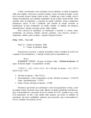 A fusão é caracterizada como a passagem de uma substância no estado de agregação
sólido para o líquido, tal processo, à pressão constante, envolve absorção de energia, ou seja,
faz-se necessário fornecer energia (calor) ao meio. À medida que o calor é cedido, ocorre o
aumento da temperatura, que continuará aumentando até que se atinja o ponto de fusão. Nesta
específica faixa de temperatura, a concessão de energia continuará, porém a temperatura
permanecerá estável, tal fato é justificado pelo consumo de energia envolvido na
transformação de fases (rompimento do retículo cristalino ou mudança das interações
intermoleculares). Durante esta etapa coexiste sólido e líquido.
Para o processo de vaporização ou condensação o raciocínio é o mesmo acima,
considerando um processo isobárico (pressão constante). Caso houvesse pressões e
temperaturas distintas poder-se utilizar a equação Clapeyron-Clausius:
dT/dp = [T(VS – Vl)] / ΔFH
Onde: VS = Volume da substância sólida;
Vl = Volume da substância líquida.
Para processos reversíveis, a entropia da transição de fase é calculada de acordo com
a segunda lei da termodinâmica. A entropia de fusão pode ser determinada por:
9073 J
Q calorímetro + Q H2O = - (Q aquec. do dioxano sólido + ΔH fusão do dioxano + Q
aquec. do dioxano líquido + Q aquecimento do tubo)
-7735,67 J = - (0,5 x 147,6 x 25,3) + 0,5 x ΔH fusão do dioxano + 0,5 x 152,7 x
(20,95-16,25) + 670 J
 ΔH fusão do dioxano = 5965,1725 x2
 Desconsiderando o valor Q aquecimento do tubo, ΔH fusão do dioxano = 11930,345
Joules. Aproximadamente =11930 J .
 Sendo o Teórico ΔH fusão do dioxano= 12 800J
Percebeu-se que levando em consideração o valor Q de aquecimento do tubo, o valor
da entalpia de fusão do dioxano ficava muito diferente do padrão estabelecido pela literatura,
logo, ao desconsiderá-lo o percentual de erro foi somente de 6,79%. Acredita-se que o valor
Q de aquecimento do tubo é uma medida muito pequena, que devido às condições do
experimento não houve sensibilidade suficiente para tal precisão, logo ao desconsiderá-lo,
teve-se o resultado bem próximo do real.
 