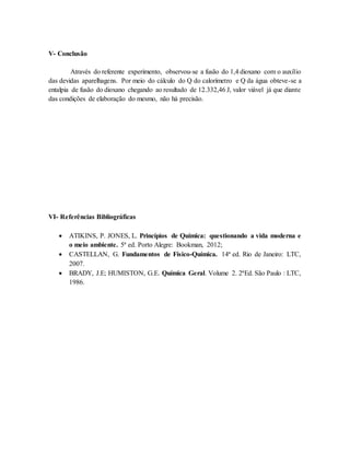 V- Conclusão
Através do referente experimento, observou-se a fusão do 1,4 dioxano com o auxílio
das devidas aparelhagens. Por meio do cálculo do Q do calorímetro e Q da água obteve-se a
entalpia de fusão do dioxano chegando ao resultado de 12.332,46 J, valor viável já que diante
das condições de elaboração do mesmo, não há precisão.
VI- Referências Bibliográficas
 ATIKINS, P. JONES, L. Princípios de Química: questionando a vida moderna e
o meio ambiente. 5ª ed. Porto Alegre: Bookman, 2012;
 CASTELLAN, G. Fundamentos de Físico-Química. 14ª ed. Rio de Janeiro: LTC,
2007.
 BRADY, J.E; HUMISTON, G.E. Química Geral. Volume 2. 2ªEd. São Paulo : LTC,
1986.
 