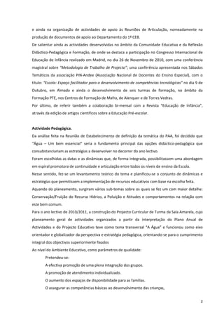 e  ainda  na  organização  de  actividades  de  apoio  às  Reuniões  de  Articulação,  nomeadamente  na 
produção de documentos de apoio ao Departamento do 1º CEB. 
De salientar ainda as actividades desenvolvidas no âmbito da Comunidade Educativa e da Reflexão 
Didáctico‐Pedagógica e Formação, de onde se destaca a participação no Congresso Internacional de 
Educação de Infância realizado em Madrid, no dia 26 de Novembro de 2010, com uma conferência 
magistral sobre “Metodologia de Trabalho de Projecto”; uma conferência apresentada nos Sábados 
Temáticos  da  associação  PIN‐Andee  (Associação  Nacional  de  Docentes  do  Ensino  Especial),  com  o 
título: “Escola: Espaço facilitador para o desenvolvimento de competências tecnológicas” no dia 9 de 
Outubro,  em  Almada  e  ainda  o  desenvolvimento  de  seis  turmas  de  formação,  no  âmbito  da 
Formação PTE, nos Centros de Formação de Mafra, de Alenquer e de Torres Vedras. 
Por  último,  de  referir  também  a  colaboração  bi‐mensal  com  a  Revista  “Educação  de  Infância”, 
através da edição de artigos científicos sobre a Educação Pré‐escolar. 
 
Actividade Pedagógica. 
Da  análise  feita  na  Reunião  de  Estabelecimento  de  definição  da  temática  do  PAA,  foi  decidido  que 
“Água  –  Um  bem  essencial”  seria  o  fundamento  principal  das  opções  didáctico‐pedagógica  que 
consubstanciariam as estratégias a desenvolver no decorrer do ano lectivo.  
Foram escolhidas as datas e as dinâmicas que, de forma integrada, possibilitassem uma abordagem 
em espiral promotora de continuidade e articulação entre todos os níveis de ensino da Escola. 
Nesse  sentido,  fez‐se  um  levantamento  teórico  do  tema  e  planificou‐se  o  conjunto  de  dinâmicas  e 
estratégias que permitissem a implementação de recursos educativos com base na escolha feita. 
Aquando do planeamento, surgiram vários sub‐temas sobre os quais se fez um com maior detalhe: 
Conservação/Fruição  do  Recurso  Hídrico,  a  Poluição  e  Atitudes  e  comportamentos  na  relação  com 
este bem comum. 
Para o ano lectivo de 2010/2011, a construção do Projecto Curricular de Turma da Sala Amarela, cujo 
planeamento  geral  de  actividades  organizados  a  partir  da  interpretação  do  Plano  Anual  de 
Actividades  e  do  Projecto  Educativo  teve  como  tema  transversal  “A  Água”  e  funcionou  como  eixo 
orientador e globalizador da perspectiva e estratégia pedagógica, orientando‐se para o cumprimento 
integral dos objectivos superiormente fixados 
Ao nível do Ambiente Educativo, como parâmetros de qualidade: 
        Pretendeu‐se: 
        A efectiva promoção de uma plena integração dos grupos. 
        A promoção de atendimento individualizado. 
        O aumento dos espaços de disponibilidade para as famílias. 
        O assegurar as competências básicas ao desenvolvimento das crianças, 


                                                                                                              2
 