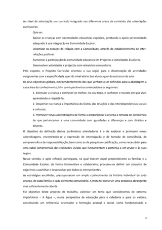 Ao  nível  da  valorização  um  currículo  integrado  nas  diferentes  áreas  de  conteúdo  das  orientações 
curriculares: 
           Quis‐se: 
           Apoiar as crianças com necessidades educativas especiais, prestando o apoio personalizado 
           adequado à sua integração na Comunidade Escolar. 
           Dinamizar  os  espaços  de  relação  com  a  Comunidade,  através  do  estabelecimento  de  inter‐
           relações positivas. 
           Aumentar a participação da comunidade educativa em Projectos e Actividades Escolares. 
           Desenvolver actividades e projectos com relevância comunitária. 
Pelo  exposto,  o  Projecto  Curricular  orientou  a  sua  acção  para  a  dinamização  de  actividades 
congruentes com a especificidade quer do nível etário dos alunos quer da estrutura da sala. 
Os seus objectivos globais, independentemente dos que venham a ser definidos para a abordagem a 
cada área do conhecimento, têm como parâmetros orientadores os seguintes: 
           1. Estimular a criança a conhecer‐se melhor, no seu todo, e conhecer o mundo em que vive, 
           aprendendo a respeitá‐lo; 
           2. Despertar na criança a importância do Outro, das relações e das interdependências sociais 
           e culturais; 
           3. Promover novas aprendizagens de forma a proporcionar à criança a tomada de consciência 
           de  que  pertencemos  a  uma  comunidade  com  igualdades  e  diferenças  e  com  direitos  e 
           deveres. 
O  objectivo  da  definição  destes  parâmetros  orientadores  é  o  de  explorar  e  promover  novas 
aprendizagens,  encontrando‐se  a  expressão  de  interrogação  e  de  tomada  de  consciência,  de 
compreensão e de responsabilização, bem como as de pesquisa e certificação, como necessárias para 
uma cabal compreensão das realidades vividas que fundamentam a pertença a um grupo e às suas 
regras. 
Nesse  sentido,  e  após  reflexão  participada,  na  qual  tiveram  papel  preponderante  as  famílias  e  a 
Comunidade  Escolar,  de  forma  interventiva  e  colaborante,  procurou‐se  definir  um  conjunto  de 
objectivos a partilhar e desenvolver por todos os intervenientes. 
As  estratégias  escolhidas,  pressupuseram  um  amplo  conhecimento  da  história  individual  de  cada 
criança, de cada família e cada elemento comunitário. A meta foi construir uma proposta abrangente 
mas suficientemente aberta. 
Foi  objectivo  deste  projecto  de  trabalho,  valorizar  um  tema  que  consideramos  de  extrema 
importância  –  A  Água  –,  numa  perspectiva  de  educação  para  a  cidadania  e  para  os  valores, 
constituindo  um  referencial  orientador  a  formação  pessoal  e  social,  como  fundamentado  e 




                                                                                                            3
 