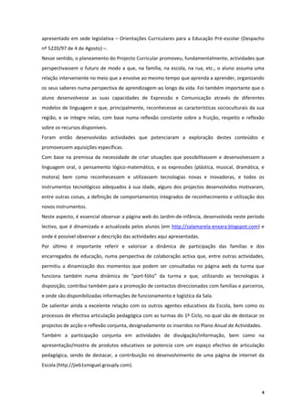 apresentado  em sede legislativa – Orientações Curriculares para  a Educação Pré‐escolar (Despacho 
nº 5220/97 de 4 de Agosto) –. 
Nesse sentido, o planeamento do Projecto Curricular promoveu, fundamentalmente, actividades que 
perspectivassem  o  futuro  de  modo  a  que,  na  família,  na  escola,  na  rua,  etc.,  o  aluno  assuma  uma 
relação interveniente no meio que a envolve ao mesmo tempo que aprenda a aprender, organizando 
os seus saberes numa perspectiva de aprendizagem ao longo da vida. Foi também importante que o 
aluno  desenvolvesse  as  suas  capacidades  de  Expressão  e  Comunicação  através  de  diferentes 
modelos de linguagem e  que, principalmente, reconhecesse as características socioculturais da sua 
região,  e  se  integre  nelas,  com  base  numa  reflexão  constante  sobre  a  fruição,  respeito  e  reflexão 
sobre os recursos disponíveis. 
Foram  então  desenvolvidas  actividades  que  potenciaram  a  exploração  destes  conteúdos  e 
promovessem aquisições específicas.  
Com  base  na  premissa  da  necessidade  de  criar  situações  que  possibilitassem  e  desenvolvessem  a 
linguagem  oral,  o  pensamento  lógico‐matemático,  e  as  expressões  (plástica,  musical,  dramática,  e 
motora)  bem  como  reconhecessem  e  utilizassem  tecnologias  novas  e  inovadoras,  e  todos  os 
instrumentos  tecnológicos  adequados  à  sua  idade,  alguns  dos  projectos  desenvolvidos  motivaram, 
entre outras coisas, a definição de comportamentos integrados de reconhecimento e utilização dos 
novos instrumentos.  
Neste aspecto, é essencial observar a página web do Jardim‐de‐infância, desenvolvida neste período 
lectivo, que  é dinamizada e actualizada pelos alunos (em  http://salamarela‐enxara.blogspot.com) e 
onde é possível observar a descrição das actividades aqui apresentadas. 
Por  último  é  importante  referir  e  valorizar  a  dinâmica  de  participação  das  famílias  e  dos 
encarregados  de  educação,  numa  perspectiva  de  colaboração  activa  que,  entre  outras  actividades, 
permitiu  a  dinamização  dos  momentos  que  podem  ser  consultadas  no  página  web  da  turma  que 
funciona  também  numa  dinâmica  de  “port‐fólio”  da  turma  e  que,  utilizando  as  tecnologias  à 
disposição, contribui também para a promoção de contactos direccionados com famílias e parceiros, 
e onde são disponibilizadas informações de funcionamento e logística da Sala. 
De  salientar  ainda  a  excelente  relação  com  os  outros  agentes  educativos  da  Escola,  bem  como  os 
processos de efectiva articulação pedagógica com as turmas do 1º Ciclo, no qual são de destacar os 
projectos de acção e reflexão conjunta, designadamente os inseridos no Plano Anual de Actividades.  
Também  a  participação  conjunta  em  actividades  de  divulgação/informação,  bem  como  na 
apresentação/mostra  de  produtos  educativos  se  potencia  com  um  espaço  efectivo  de  articulação 
pedagógica,  sendo  de  destacar,  a  contribuição  no  desenvolvimento  de  uma  página  de  internet  da 
Escola (http://jieb1smiguel.grouply.com). 




                                                                                                               4
 