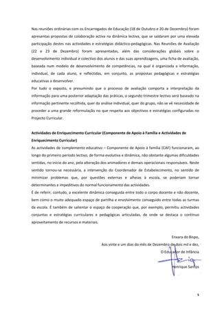Nas reuniões ordinárias com os Encarregados de Educação (18 de Outubro e 20 de Dezembro) foram 
apresentas propostas de colaboração activa na dinâmica lectiva, que se saldaram por uma elevada 
participação  destes  nas  actividades  e  estratégias  didáctico‐pedagógicas.  Nas  Reuniões  de  Avaliação 
(22  e  23  de  Dezembro)  foram  apresentadas,  além  das  considerações  globais  sobre  o 
desenvolvimento individual e colectivo dos alunos e das suas aprendizagens, uma ficha de avaliação, 
baseada  num  modelo  de  desenvolvimento  de  competências,  na  qual  é  organizada  a  informação, 
individual,  de  cada  aluno,  e  reflectidas,  em  conjunto,  as  propostas  pedagógicas  e  estratégias 
educativas a desenvolver. 
Por  tudo  o  exposto,  e  presumindo  que  o  processo  de  avaliação  comporta  a  interpretação  da 
informação para uma posterior adaptação das práticas, o segundo trimestre lectivo será baseado na 
informação pertinente recolhida, quer da análise individual, quer do grupo, não se vê necessidade de 
proceder  a  uma  grande  reformulação  no  que  respeita  aos  objectivos  e  estratégias  configuradas  no 
Projecto Curricular. 
 
Actividades de Enriquecimento Curricular (Componente de Apoio à Família e Actividades de 
Enriquecimento Curricular) 
As actividades de complemento educativo – Componente de Apoio à família (CAF) funcionaram, ao 
longo do primeiro período lectivo, de forma evolutiva e dinâmica, não obstante algumas dificuldades 
sentidas, no início do ano, pela alteração dos animadores e demais operacionais responsáveis. Neste 
sentido  tornou‐se  necessária,  a  intervenção  do  Coordenador  de  Estabelecimento,  no  sentido  de 
minimizar  problemas  que,  por  questões  externas  e  alheias  à  escola,  se  poderiam  tornar 
determinantes e impeditivos do normal funcionamento das actividades. 
É de referir, contudo, a excelente dinâmica conseguida entre todo o corpo docente e não docente, 
bem como o muito adequado espaço de partilha e envolvimento conseguido entre todas as turmas 
da  escola.  É  também  de  salientar  o  espaço  de  cooperação  que,  por  exemplo,  permitiu  actividades 
conjuntas  e  estratégias  curriculares  e  pedagógicas  articuladas,  de  onde  se  destaca  o  contínuo 
aproveitamento de recursos e materiais. 
 
                                                                                          Enxara do Bispo, 
                                             Aos vinte e um dias do mês de Dezembro de dois mil e dez, 
                                                                                   O Educador de Infância 
 
                                                                                          Henrique Santos 




                                                                                                           5
 