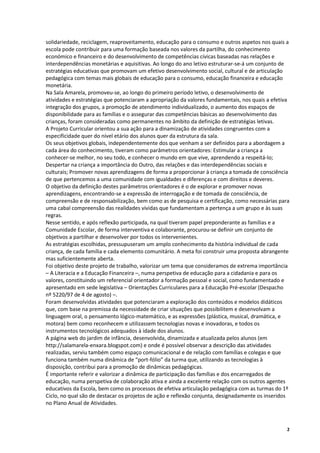 solidariedade, reciclagem, reaproveitamento, educação para o consumo e outros aspetos nos quais a
escola pode contribuir para uma formação baseada nos valores da partilha, do conhecimento
económico e financeiro e do desenvolvimento de competências cívicas baseadas nas relações e
interdependências monetárias e aquisitivas. Ao longo do ano letivo estruturar-se-á um conjunto de
estratégias educativas que promovam um efetivo desenvolvimento social, cultural e de articulação
pedagógica com temas mais globais de educação para o consumo, educação financeira e educação
monetária.
Na Sala Amarela, promoveu-se, ao longo do primeiro período letivo, o desenvolvimento de
atividades e estratégias que potenciaram a apropriação da valores fundamentais, nos quais a efetiva
integração dos grupos, a promoção de atendimento individualizado, o aumento dos espaços de
disponibilidade para as famílias e o assegurar das competências básicas ao desenvolvimento das
crianças, foram consideradas como permanentes no âmbito da definição de estratégias letivas.
A Projeto Curricular orientou a sua ação para a dinamização de atividades congruentes com a
especificidade quer do nível etário dos alunos quer da estrutura da sala.
Os seus objetivos globais, independentemente dos que venham a ser definidos para a abordagem a
cada área do conhecimento, tiveram como parâmetros orientadores: Estimular a criança a
conhecer‐se melhor, no seu todo, e conhecer o mundo em que vive, aprendendo a respeitá‐lo;
Despertar na criança a importância do Outro, das relações e das interdependências sociais e
culturais; Promover novas aprendizagens de forma a proporcionar à criança a tomada de consciência
de que pertencemos a uma comunidade com igualdades e diferenças e com direitos e deveres.
O objetivo da definição destes parâmetros orientadores é o de explorar e promover novas
aprendizagens, encontrando‐se a expressão de interrogação e de tomada de consciência, de
compreensão e de responsabilização, bem como as de pesquisa e certificação, como necessárias para
uma cabal compreensão das realidades vividas que fundamentam a pertença a um grupo e às suas
regras.
Nesse sentido, e após reflexão participada, na qual tiveram papel preponderante as famílias e a
Comunidade Escolar, de forma interventiva e colaborante, procurou‐se definir um conjunto de
objetivos a partilhar e desenvolver por todos os intervenientes.
As estratégias escolhidas, pressupuseram um amplo conhecimento da história individual de cada
criança, de cada família e cada elemento comunitário. A meta foi construir uma proposta abrangente
mas suficientemente aberta.
Foi objetivo deste projeto de trabalho, valorizar um tema que consideramos de extrema importância
– A Literacia e a Educação Financeira –, numa perspetiva de educação para a cidadania e para os
valores, constituindo um referencial orientador a formação pessoal e social, como fundamentado e
apresentado em sede legislativa – Orientações Curriculares para a Educação Pré-escolar (Despacho
nº 5220/97 de 4 de agosto) –.
Foram desenvolvidas atividades que potenciaram a exploração dos conteúdos e modelos didáticos
que, com base na premissa da necessidade de criar situações que possibilitem e desenvolvam a
linguagem oral, o pensamento lógico-matemático, e as expressões (plástica, musical, dramática, e
motora) bem como reconhecem e utilizassem tecnologias novas e inovadoras, e todos os
instrumentos tecnológicos adequados à idade dos alunos.
A página web do jardim de infância, desenvolvida, dinamizada e atualizada pelos alunos (em
http://salamarela-enxara.blogspot.com) e onde é possível observar a descrição das atividades
realizadas, serviu também como espaço comunicacional e de relação com famílias e colegas e que
funciona também numa dinâmica de “port-fólio” da turma que, utilizando as tecnologias à
disposição, contribui para a promoção de dinâmicas pedagógicas.
É importante referir e valorizar a dinâmica de participação das famílias e dos encarregados de
educação, numa perspetiva de colaboração ativa e ainda a excelente relação com os outros agentes
educativos da Escola, bem como os processos de efetiva articulação pedagógica com as turmas do 1º
Ciclo, no qual são de destacar os projetos de ação e reflexão conjunta, designadamente os inseridos
no Plano Anual de Atividades.



                                                                                                  2
 