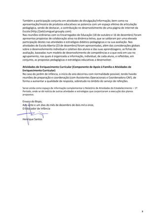 Também a participação conjunta em atividades de divulgação/informação, bem como na
apresentação/mostra de produtos educativos se potencia com um espaço efetivo de articulação
pedagógica, sendo de destacar, a contribuição no desenvolvimento de uma página de internet da
Escola (http://jieb1smiguel.grouply.com).
Nas reuniões ordinárias com os Encarregados de Educação (18 de outubro e 16 de dezembro) foram
apresentas propostas de colaboração ativa na dinâmica letiva, que se saldaram por uma elevada
participação destes nas atividades e estratégias didático-pedagógicas e na sua avaliação. Nas
atividades de Escola Aberta (23 de dezembro) foram apresentadas, além das considerações globais
sobre o desenvolvimento individual e coletivo dos alunos e das suas aprendizagens, as fichas de
avaliação, baseadas num modelo de desenvolvimento de competências e a que está em uso no
agrupamento, nas quais é organizada a informação, individual, de cada aluno, e refletidas, em
conjunto, as propostas pedagógicas e estratégias educativas a desenvolver.

Atividades de Enriquecimento Curricular (Componente de Apoio à Família e Atividades de
Enriquecimento Curricular)
No caso do jardim de infância, o início do ano decorreu com normalidade possível, tendo havido
reuniões de preparação e coordenação (com Assistentes Operacionais e Coordenadora CAF), de
forma a aumentar a qualidade de resposta, sobretudo no âmbito do serviço de refeições.

Serve ainda como espaço de informação complementar o Relatório de Atividades do Estabelecimento – 1º
Período, onde se dá notícia de outras atividades e estratégias que corporizaram a execução dos planos
propostos.

Enxara do Bispo,
Aos vinte e um dias do mês de dezembro de dois mil e onze,
O Educador de Infância


Henrique Santos




                                                                                                        3
 